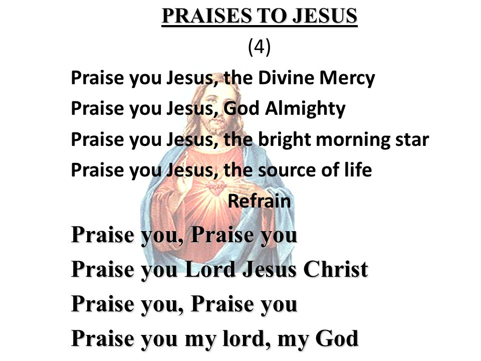 PRAISES TO JESUS (4) Praise you Jesus, the Divine Mercy Praise you Jesus, God Almighty Praise you Jesus, the bright morning star Praise you Jesus, the source of life Refrain Praise you, Praise you Praise you Lord Jesus Christ Praise you, Praise you Praise you my lord, my God