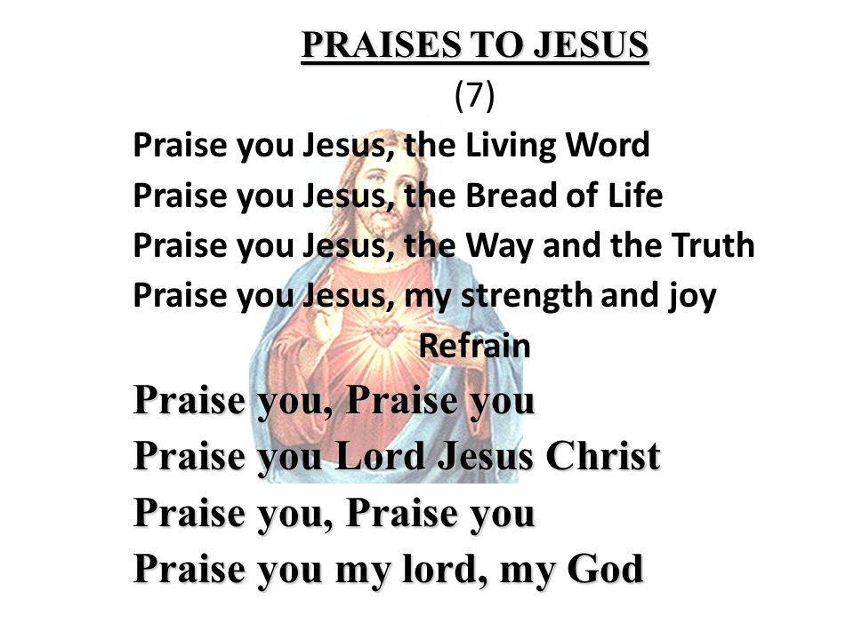 PRAISES TO JESUS (7) Praise you Jesus, the Living Word Praise you Jesus, the Bread of Life Praise you Jesus, the Way and the Truth Praise you Jesus, my strength and joy Refrain Praise you, Praise you Praise you Lord Jesus Christ Praise you, Praise you Praise you my lord, my God