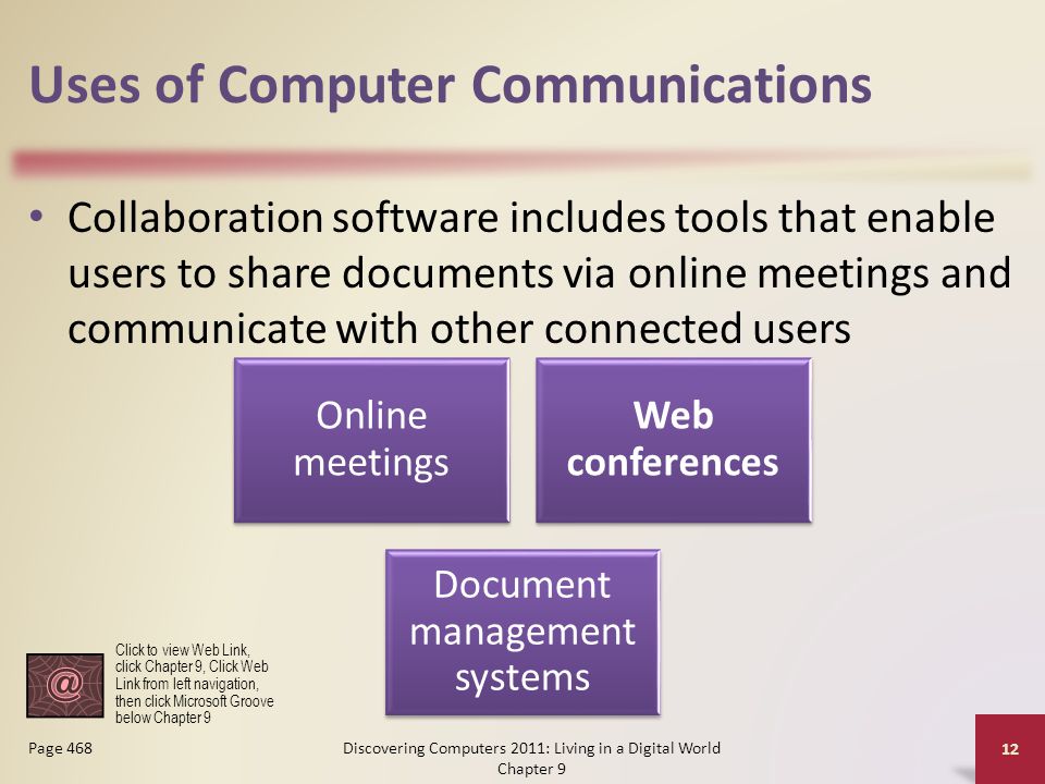Uses of Computer Communications Collaboration software includes tools that enable users to share documents via online meetings and communicate with other connected users Discovering Computers 2011: Living in a Digital World Chapter 9 12 Page 468 Online meetings Web conferences Document management systems Click to view Web Link, click Chapter 9, Click Web Link from left navigation, then click Microsoft Groove below Chapter 9