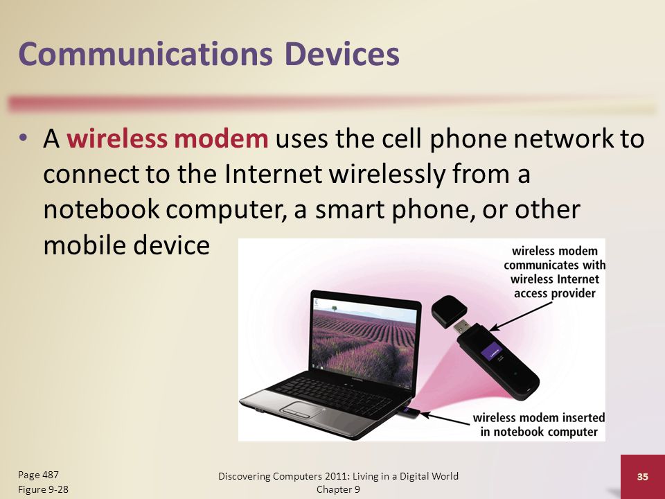 Communications Devices A wireless modem uses the cell phone network to connect to the Internet wirelessly from a notebook computer, a smart phone, or other mobile device Discovering Computers 2011: Living in a Digital World Chapter 9 35 Page 487 Figure 9-28