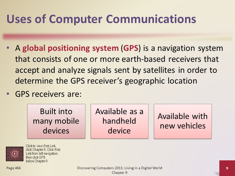 Uses of Computer Communications A global positioning system (GPS) is a navigation system that consists of one or more earth-based receivers that accept and analyze signals sent by satellites in order to determine the GPS receiver’s geographic location GPS receivers are: Discovering Computers 2011: Living in a Digital World Chapter 9 9 Page 466 Built into many mobile devices Available as a handheld device Available with new vehicles Click to view Web Link, click Chapter 9, Click Web Link from left navigation, then click GPS below Chapter 9