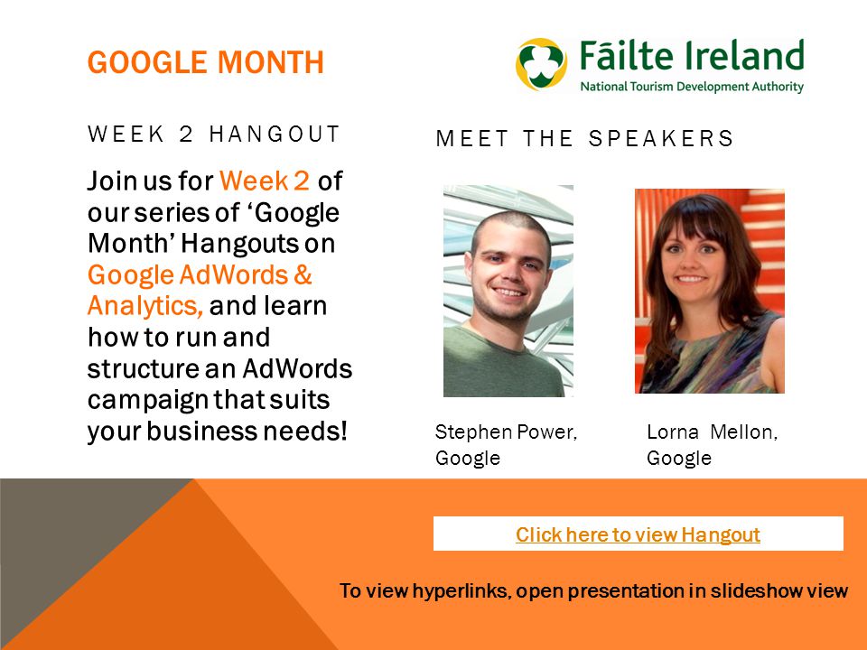 To view hyperlinks, open presentation in slideshow view GOOGLE MONTH WEEK 2 HANGOUT Join us for Week 2 of our series of ‘Google Month’ Hangouts on Google AdWords & Analytics, and learn how to run and structure an AdWords campaign that suits your business needs.