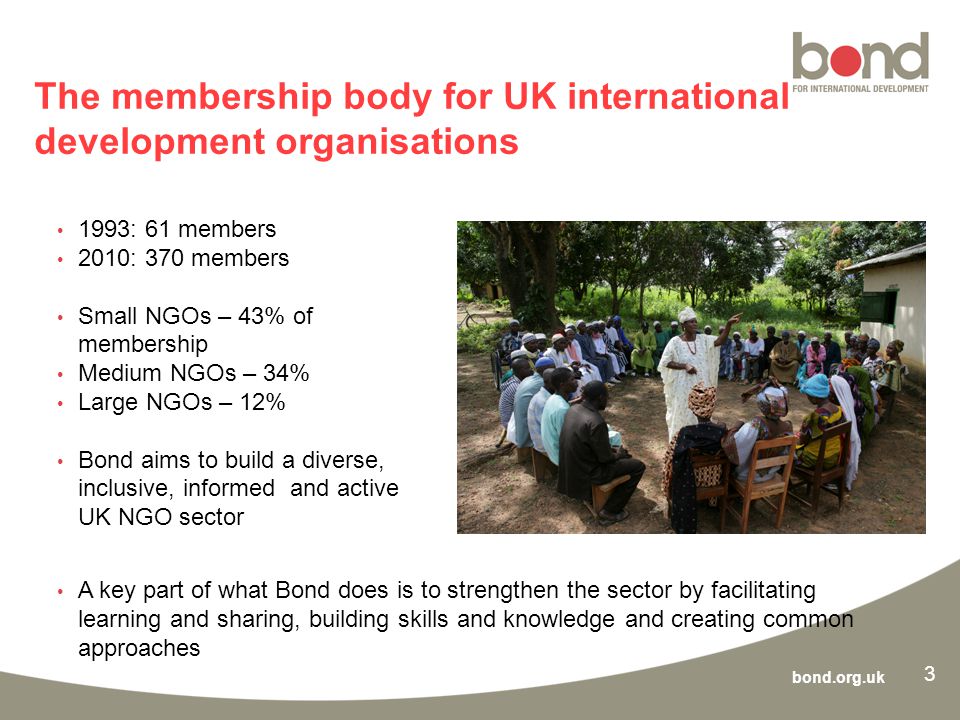 bond.org.uk 3 The membership body for UK international development organisations 1993: 61 members 2010: 370 members Small NGOs – 43% of membership Medium NGOs – 34% Large NGOs – 12% Bond aims to build a diverse, inclusive, informed and active UK NGO sector A key part of what Bond does is to strengthen the sector by facilitating learning and sharing, building skills and knowledge and creating common approaches