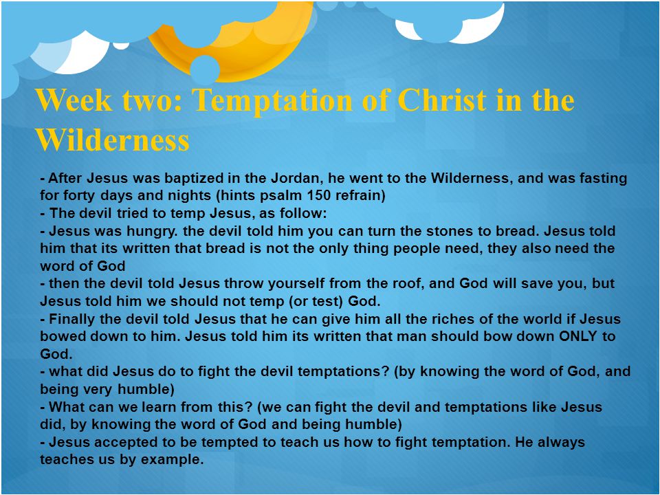 Week two: Temptation of Christ in the Wilderness - After Jesus was baptized in the Jordan, he went to the Wilderness, and was fasting for forty days and nights (hints psalm 150 refrain) - The devil tried to temp Jesus, as follow: - Jesus was hungry.