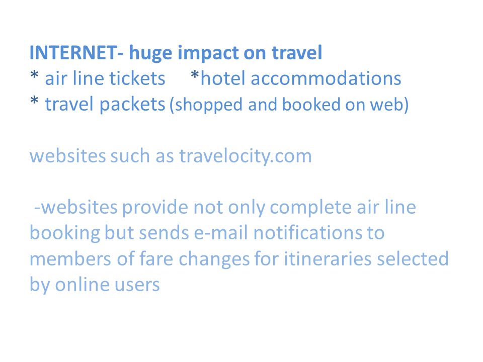 INTERNET- huge impact on travel * air line tickets *hotel accommodations * travel packets (shopped and booked on web) websites such as travelocity.com -websites provide not only complete air line booking but sends  notifications to members of fare changes for itineraries selected by online users
