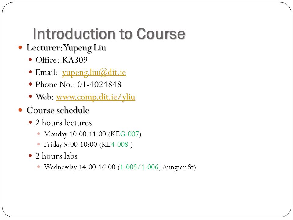 Introduction to Course Lecturer: Yupeng Liu Lecturer: Yupeng Liu Office: KA309   Phone No.: Web:   Web:   Course schedule Course schedule 2 hours lectures Monday 10:00-11:00 (KEG-007) Friday 9:00-10:00 (KE4-008 ) 2 hours labs Wednesday 14:00-16:00 (1-005/1-006, Aungier St)