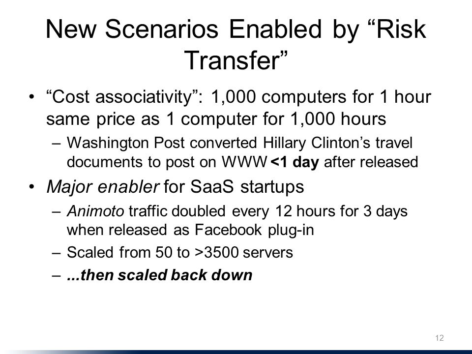 New Scenarios Enabled by Risk Transfer Cost associativity : 1,000 computers for 1 hour same price as 1 computer for 1,000 hours –Washington Post converted Hillary Clinton’s travel documents to post on WWW <1 day after released Major enabler for SaaS startups –Animoto traffic doubled every 12 hours for 3 days when released as Facebook plug-in –Scaled from 50 to >3500 servers –...then scaled back down 12
