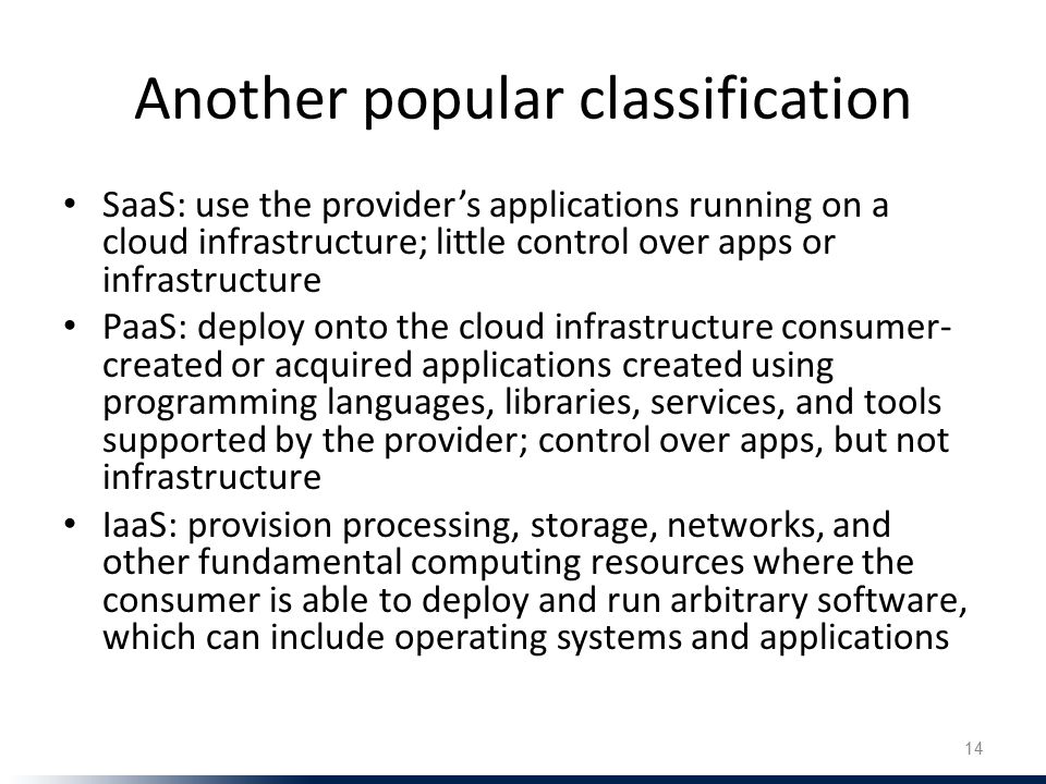 Another popular classification SaaS: use the provider’s applications running on a cloud infrastructure; little control over apps or infrastructure PaaS: deploy onto the cloud infrastructure consumer- created or acquired applications created using programming languages, libraries, services, and tools supported by the provider; control over apps, but not infrastructure IaaS: provision processing, storage, networks, and other fundamental computing resources where the consumer is able to deploy and run arbitrary software, which can include operating systems and applications 14