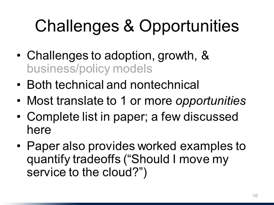 Challenges & Opportunities Challenges to adoption, growth, & business/policy models Both technical and nontechnical Most translate to 1 or more opportunities Complete list in paper; a few discussed here Paper also provides worked examples to quantify tradeoffs ( Should I move my service to the cloud ) 16