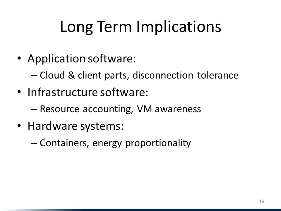 Long Term Implications Application software: – Cloud & client parts, disconnection tolerance Infrastructure software: – Resource accounting, VM awareness Hardware systems: – Containers, energy proportionality 19