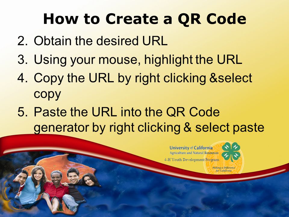 4-H Youth Development Program How to Create a QR Code 2.Obtain the desired URL 3.Using your mouse, highlight the URL 4.Copy the URL by right clicking &select copy 5.Paste the URL into the QR Code generator by right clicking & select paste