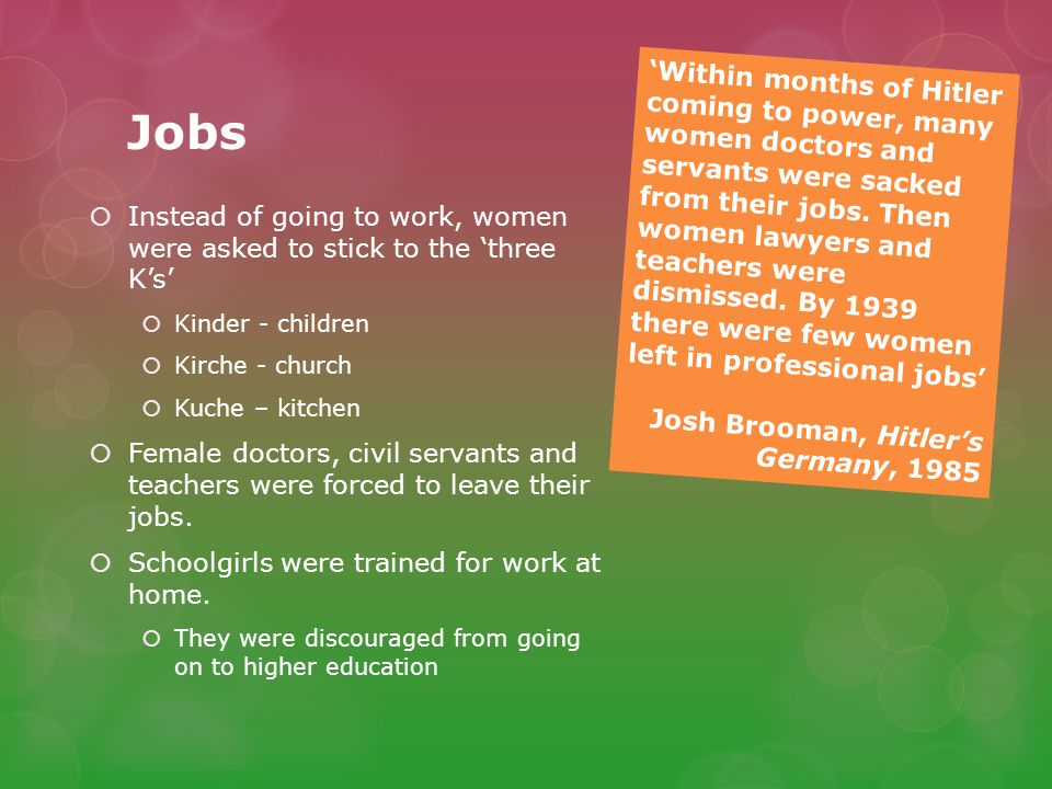 Jobs  Instead of going to work, women were asked to stick to the ‘three K’s’  Kinder - children  Kirche - church  Kuche – kitchen  Female doctors, civil servants and teachers were forced to leave their jobs.