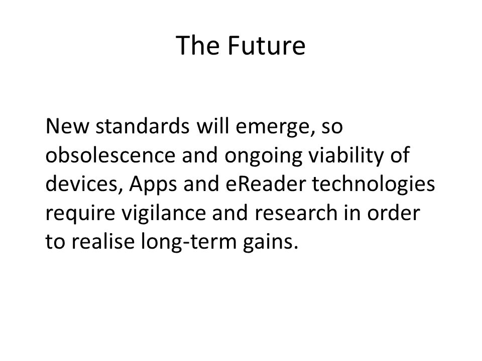 The Future New standards will emerge, so obsolescence and ongoing viability of devices, Apps and eReader technologies require vigilance and research in order to realise long-term gains.