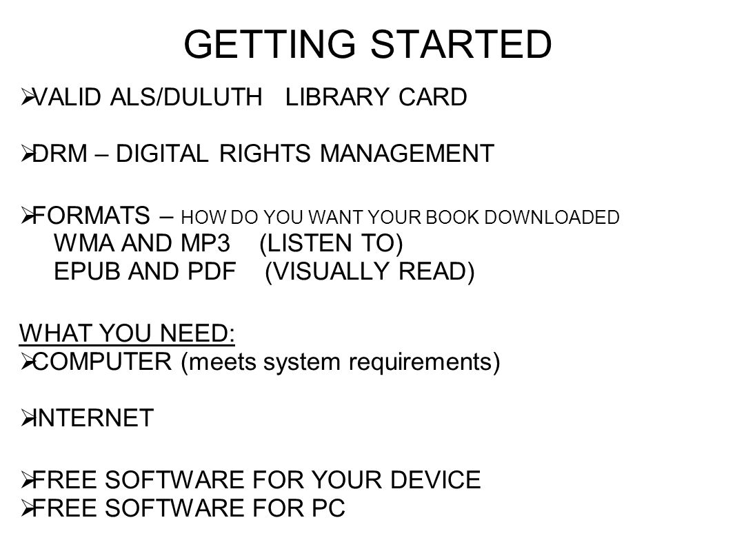 GETTING STARTED  VALID ALS/DULUTH LIBRARY CARD  DRM – DIGITAL RIGHTS MANAGEMENT  FORMATS – HOW DO YOU WANT YOUR BOOK DOWNLOADED WMA AND MP3 (LISTEN TO) EPUB AND PDF (VISUALLY READ) WHAT YOU NEED:  COMPUTER (meets system requirements)  INTERNET  FREE SOFTWARE FOR YOUR DEVICE  FREE SOFTWARE FOR PC