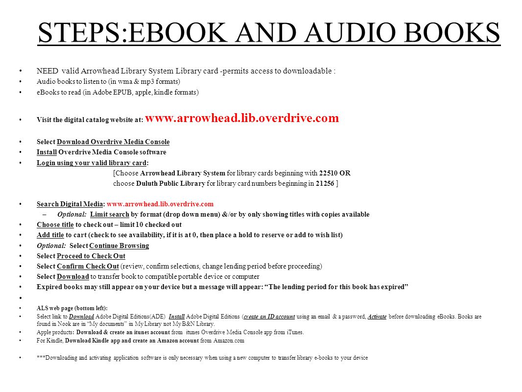 STEPS:EBOOK AND AUDIO BOOKS NEED valid Arrowhead Library System Library card -permits access to downloadable : Audio books to listen to (in wma & mp3 formats) eBooks to read (in Adobe EPUB, apple, kindle formats) Visit the digital catalog website at:   Select Download Overdrive Media Console Install Overdrive Media Console software Login using your valid library card: [Choose Arrowhead Library System for library cards beginning with OR choose Duluth Public Library for library card numbers beginning in ] Search Digital Media:   –Optional: Limit search by format (drop down menu) &/or by only showing titles with copies available Choose title to check out – limit 10 checked out Add title to cart (check to see availability, if it is at 0, then place a hold to reserve or add to wish list) Optional: Select Continue Browsing Select Proceed to Check Out Select Confirm Check Out (review, confirm selections, change lending period before proceeding) Select Download to transfer book to compatible portable device or computer Expired books may still appear on your device but a message will appear: The lending period for this book has expired ALS web page (bottom left): Select link to Download Adobe Digital Editions(ADE) Install Adobe Digital Editions (create an ID account using an  & a password, Activate before downloading eBooks.