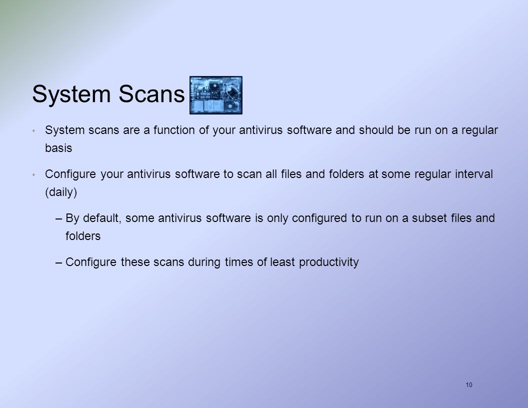 10 System Scans System scans are a function of your antivirus software and should be run on a regular basis Configure your antivirus software to scan all files and folders at some regular interval (daily) –By default, some antivirus software is only configured to run on a subset files and folders –Configure these scans during times of least productivity