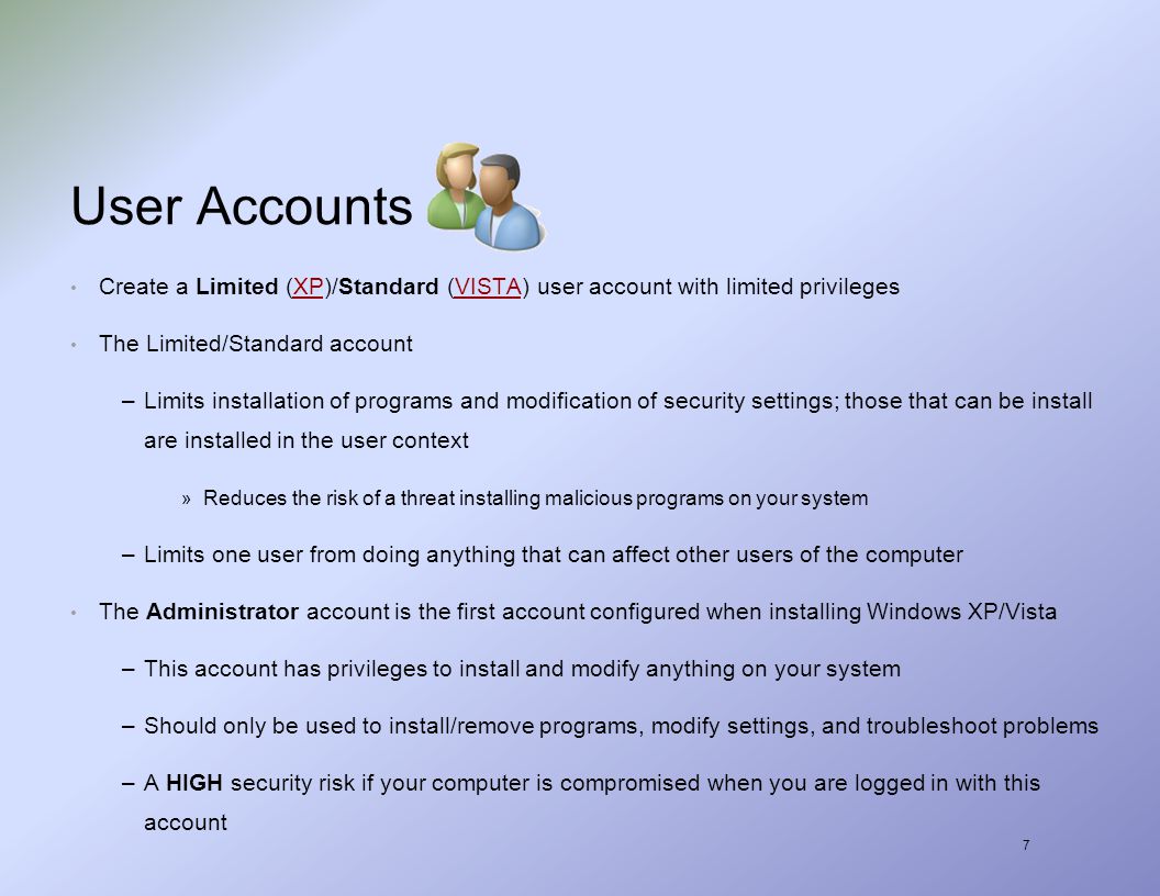 7 User Accounts Create a Limited (XP)/Standard (VISTA) user account with limited privilegesXPVISTA The Limited/Standard account –Limits installation of programs and modification of security settings; those that can be install are installed in the user context » Reduces the risk of a threat installing malicious programs on your system –Limits one user from doing anything that can affect other users of the computer The Administrator account is the first account configured when installing Windows XP/Vista –This account has privileges to install and modify anything on your system –Should only be used to install/remove programs, modify settings, and troubleshoot problems –A HIGH security risk if your computer is compromised when you are logged in with this account