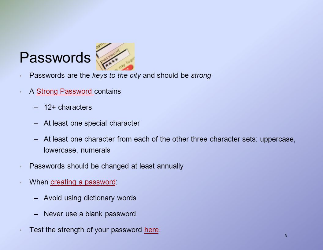 8 Passwords Passwords are the keys to the city and should be strong A Strong Password containsStrong Password –12+ characters –At least one special character –At least one character from each of the other three character sets: uppercase, lowercase, numerals Passwords should be changed at least annually When creating a password:creating a password –Avoid using dictionary words –Never use a blank password Test the strength of your password here.here