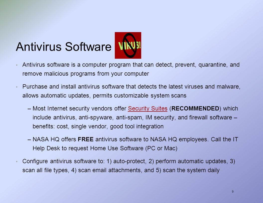 9 Antivirus Software Antivirus software is a computer program that can detect, prevent, quarantine, and remove malicious programs from your computer Purchase and install antivirus software that detects the latest viruses and malware, allows automatic updates, permits customizable system scans –Most Internet security vendors offer Security Suites (RECOMMENDED) which include antivirus, anti-spyware, anti-spam, IM security, and firewall software – benefits: cost, single vendor, good tool integrationSecurity Suites –NASA HQ offers FREE antivirus software to NASA HQ employees.