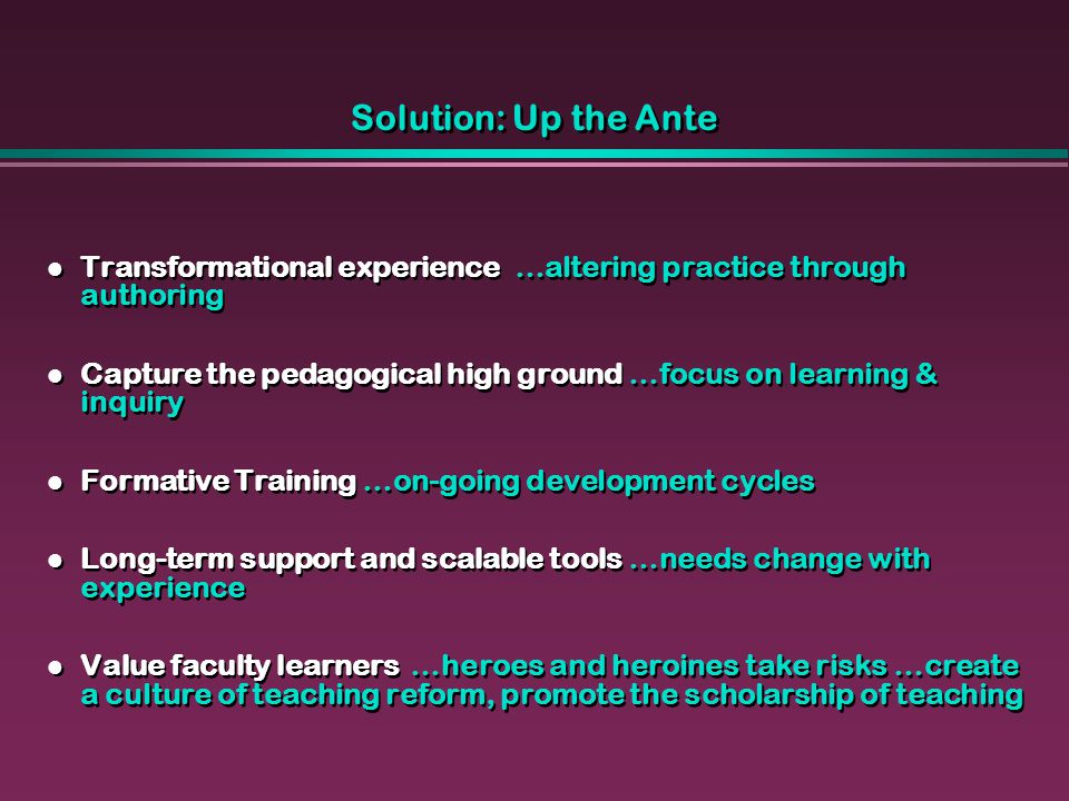 Solution: Up the Ante Transformational experience …altering practice through authoring Capture the pedagogical high ground …focus on learning & inquiry Formative Training …on-going development cycles Long-term support and scalable tools …needs change with experience Value faculty learners …heroes and heroines take risks …create a culture of teaching reform, promote the scholarship of teaching Transformational experience …altering practice through authoring Capture the pedagogical high ground …focus on learning & inquiry Formative Training …on-going development cycles Long-term support and scalable tools …needs change with experience Value faculty learners …heroes and heroines take risks …create a culture of teaching reform, promote the scholarship of teaching