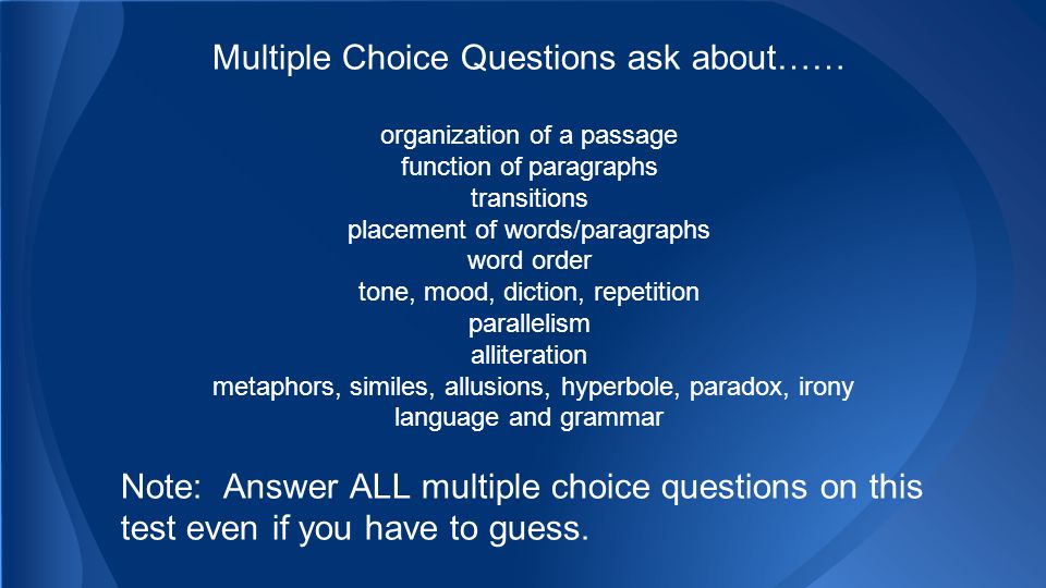 Multiple Choice Questions ask about…… organization of a passage function of paragraphs transitions placement of words/paragraphs word order tone, mood, diction, repetition parallelism alliteration metaphors, similes, allusions, hyperbole, paradox, irony language and grammar Note: Answer ALL multiple choice questions on this test even if you have to guess.