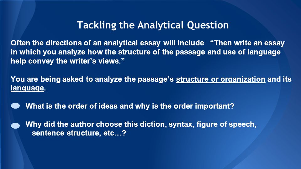 Tackling the Analytical Question Often the directions of an analytical essay will include Then write an essay in which you analyze how the structure of the passage and use of language help convey the writer’s views. You are being asked to analyze the passage’s structure or organization and its language.