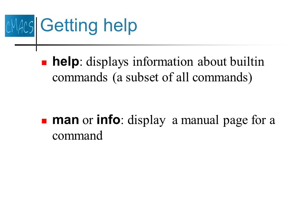 Getting help help : displays information about builtin commands (a subset of all commands) man or info : display a manual page for a command