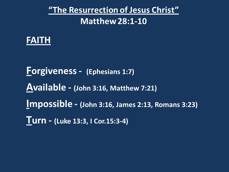 The Resurrection of Jesus Christ Matthew 28:1-10 FAITH F orgiveness - (Ephesians 1:7) A vailable - (John 3:16, Matthew 7:21) I mpossible - (John 3:16, James 2:13, Romans 3:23) T urn - (Luke 13:3, I Cor.15:3-4)