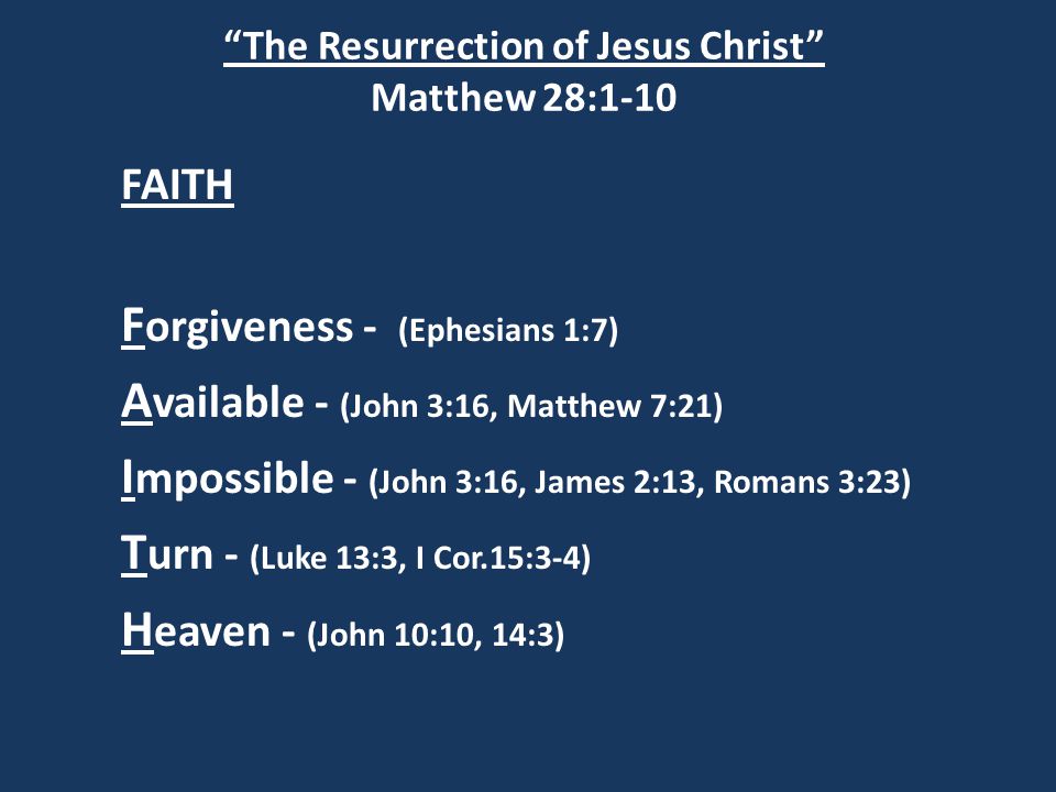 The Resurrection of Jesus Christ Matthew 28:1-10 FAITH F orgiveness - (Ephesians 1:7) A vailable - (John 3:16, Matthew 7:21) I mpossible - (John 3:16, James 2:13, Romans 3:23) T urn - (Luke 13:3, I Cor.15:3-4) H eaven - (John 10:10, 14:3)