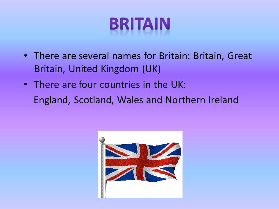 There are several names for Britain: Britain, Great Britain, United Kingdom (UK) There are four countries in the UK: England, Scotland, Wales and Northern Ireland