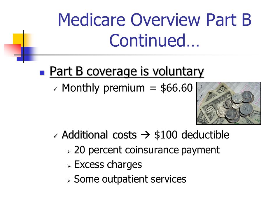 Medicare Overview Part B Continued… Part B coverage is voluntary Part B coverage is voluntary Monthly premium = $66.60 Additional costs Additional costs  $100 deductible  20 percent coinsurance payment  Excess charges  Some outpatient services