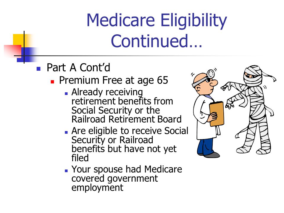 Medicare Eligibility Continued… Part A Cont’d Premium Free at age 65 Already receiving retirement benefits from Social Security or the Railroad Retirement Board Are eligible to receive Social Security or Railroad benefits but have not yet filed Your spouse had Medicare covered government employment
