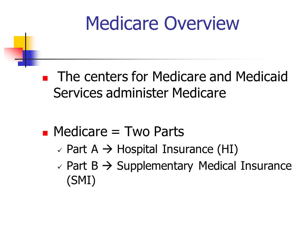 Medicare Overview The centers for Medicare and Medicaid Services administer Medicare Medicare = Two Parts Part A  Hospital Insurance (HI) Part B  Supplementary Medical Insurance (SMI)