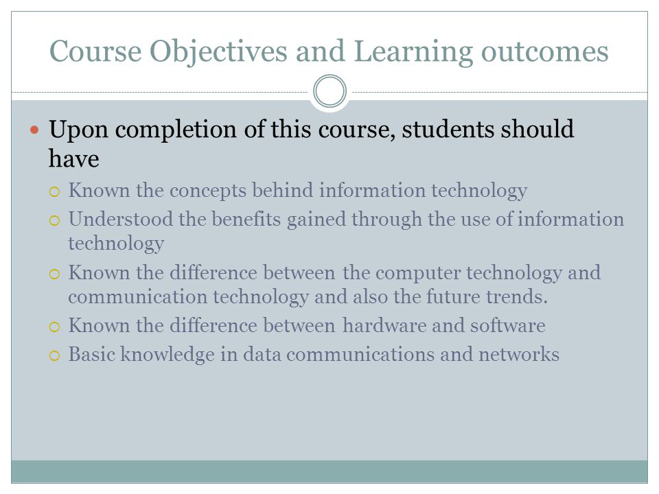 Course Objectives and Learning outcomes Upon completion of this course, students should have  Known the concepts behind information technology  Understood the benefits gained through the use of information technology  Known the difference between the computer technology and communication technology and also the future trends.