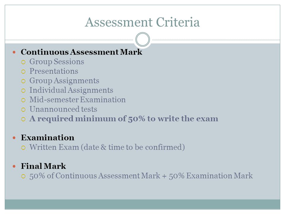 Assessment Criteria Continuous Assessment Mark  Group Sessions  Presentations  Group Assignments  Individual Assignments  Mid-semester Examination  Unannounced tests  A required minimum of 50% to write the exam Examination  Written Exam (date & time to be confirmed) Final Mark  50% of Continuous Assessment Mark + 50% Examination Mark