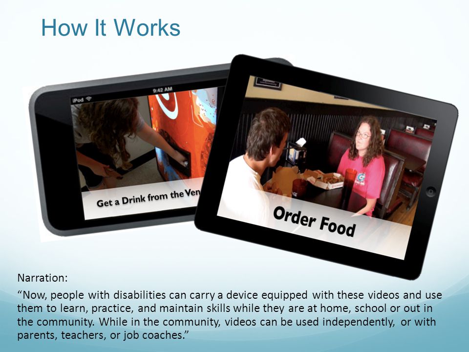 How It Works Narration: Now, people with disabilities can carry a device equipped with these videos and use them to learn, practice, and maintain skills while they are at home, school or out in the community.