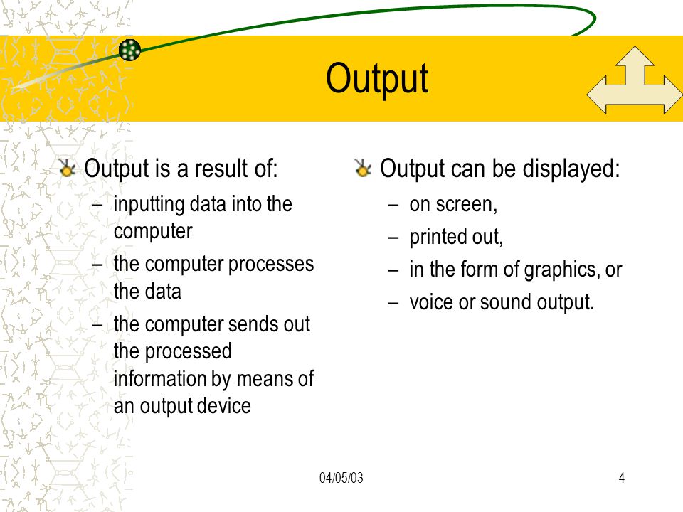 04/05/034 Output Output is a result of: –inputting data into the computer –the computer processes the data –the computer sends out the processed information by means of an output device Output can be displayed: –on screen, –printed out, –in the form of graphics, or –voice or sound output.