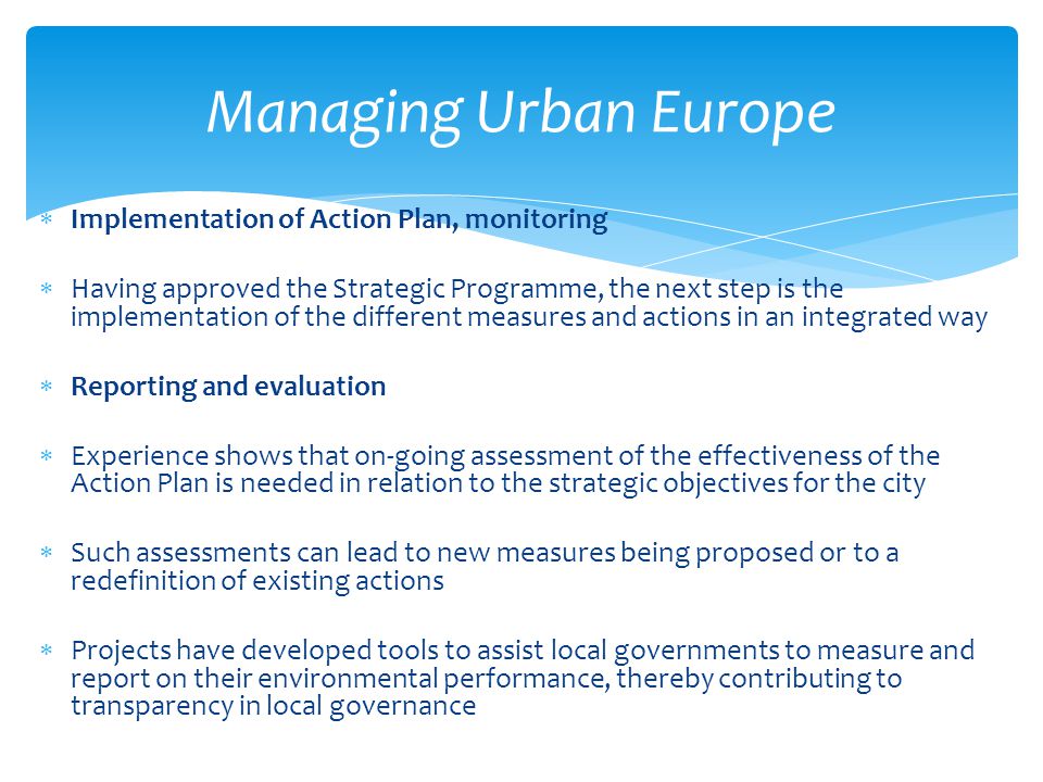  Implementation of Action Plan, monitoring  Having approved the Strategic Programme, the next step is the implementation of the different measures and actions in an integrated way  Reporting and evaluation  Experience shows that on-going assessment of the effectiveness of the Action Plan is needed in relation to the strategic objectives for the city  Such assessments can lead to new measures being proposed or to a redefinition of existing actions  Projects have developed tools to assist local governments to measure and report on their environmental performance, thereby contributing to transparency in local governance Managing Urban Europe