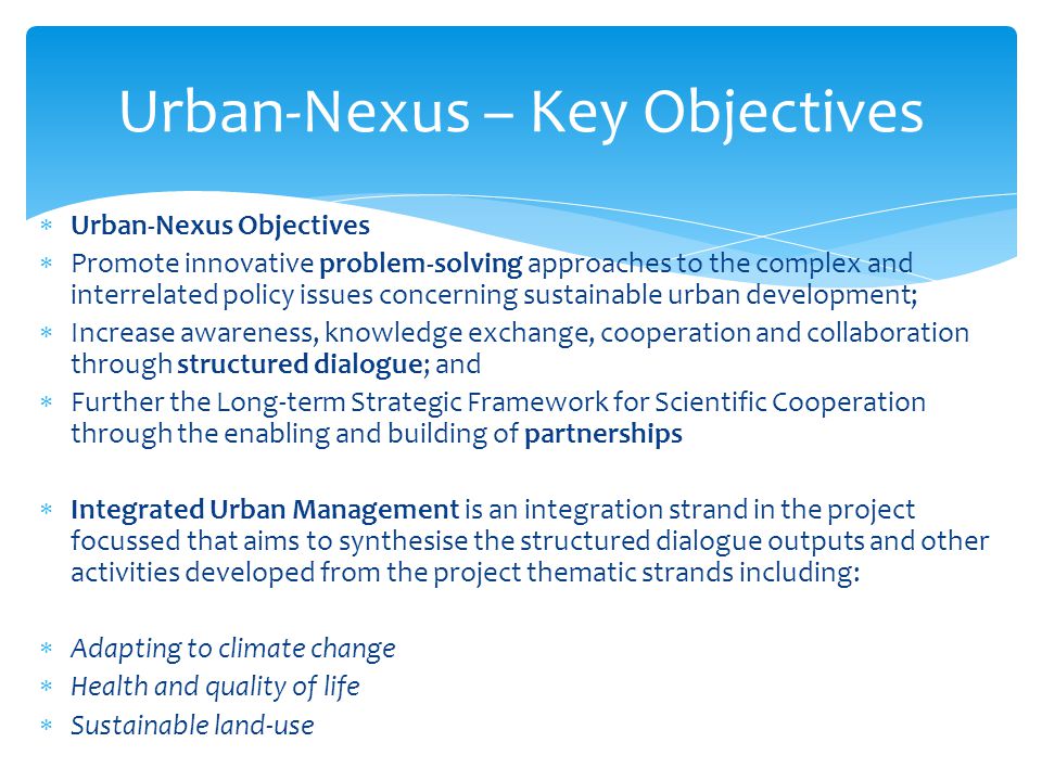  Urban-Nexus Objectives  Promote innovative problem-solving approaches to the complex and interrelated policy issues concerning sustainable urban development;  Increase awareness, knowledge exchange, cooperation and collaboration through structured dialogue; and  Further the Long-term Strategic Framework for Scientific Cooperation through the enabling and building of partnerships  Integrated Urban Management is an integration strand in the project focussed that aims to synthesise the structured dialogue outputs and other activities developed from the project thematic strands including:  Adapting to climate change  Health and quality of life  Sustainable land-use Urban-Nexus – Key Objectives
