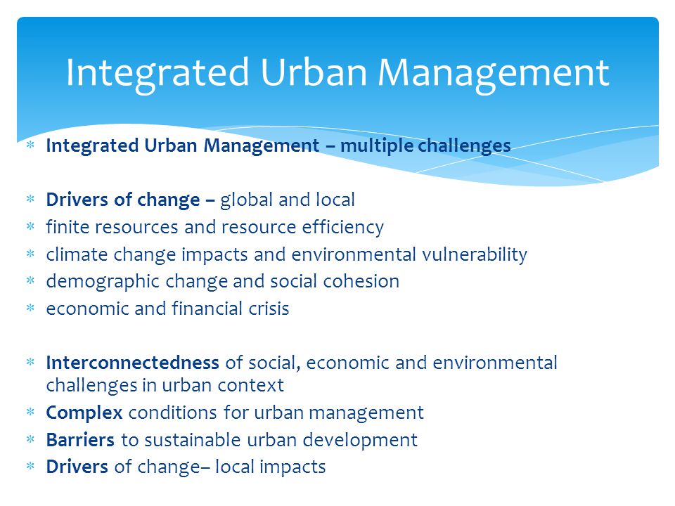  Integrated Urban Management – multiple challenges  Drivers of change – global and local  finite resources and resource efficiency  climate change impacts and environmental vulnerability  demographic change and social cohesion  economic and financial crisis  Interconnectedness of social, economic and environmental challenges in urban context  Complex conditions for urban management  Barriers to sustainable urban development  Drivers of change– local impacts Integrated Urban Management