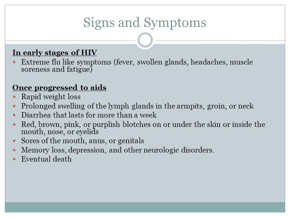 Signs and Symptoms In early stages of HIV Extreme flu like symptoms (fever, swollen glands, headaches, muscle soreness and fatigue) Once progressed to aids Rapid weight loss Prolonged swelling of the lymph glands in the armpits, groin, or neck Diarrhea that lasts for more than a week Red, brown, pink, or purplish blotches on or under the skin or inside the mouth, nose, or eyelids Sores of the mouth, anus, or genitals Memory loss, depression, and other neurologic disorders.