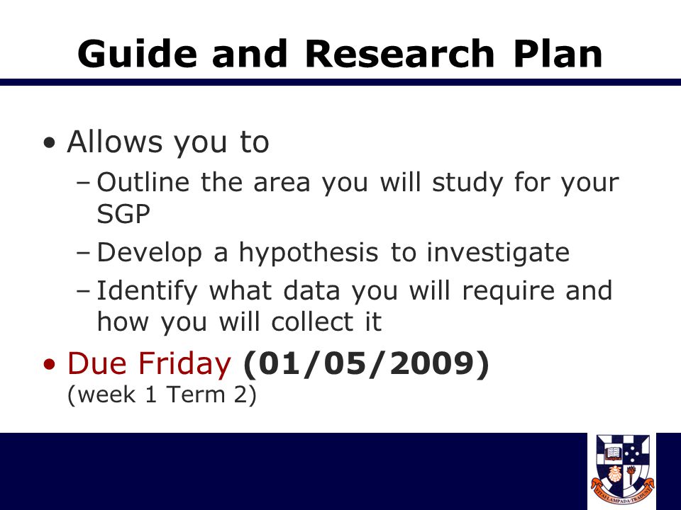 Guide and Research Plan Allows you to –Outline the area you will study for your SGP –Develop a hypothesis to investigate –Identify what data you will require and how you will collect it Due Friday (01/05/2009) (week 1 Term 2)