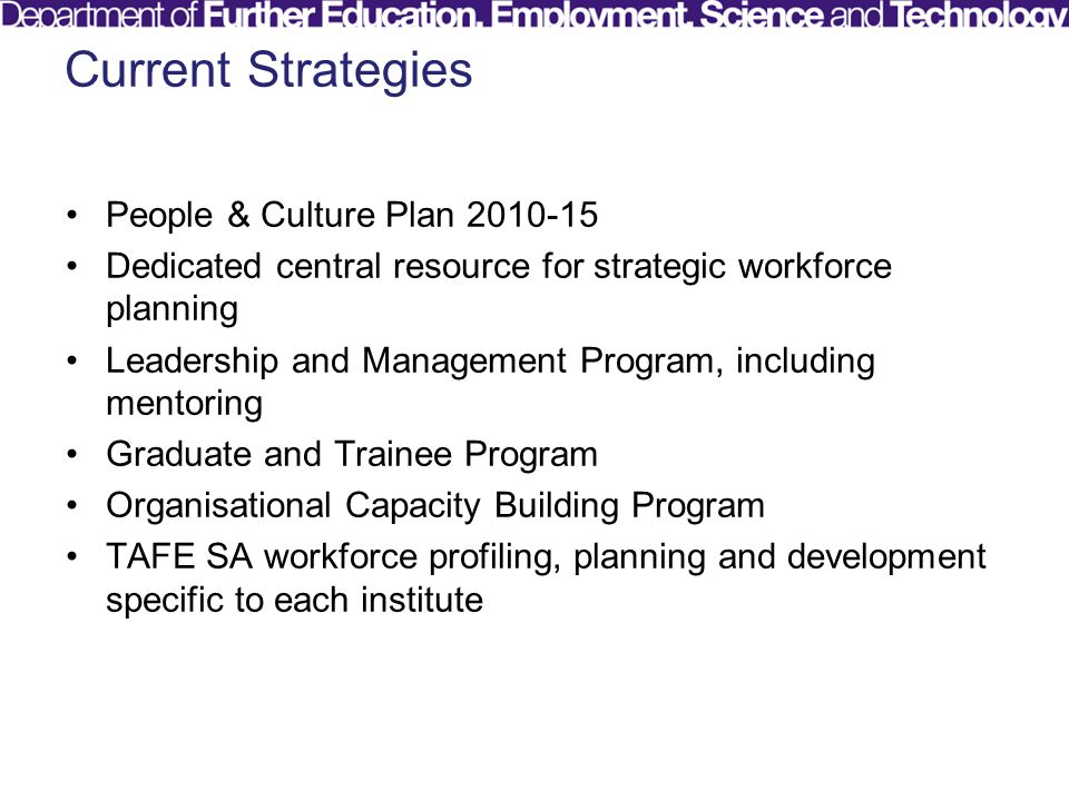 Current Strategies People & Culture Plan Dedicated central resource for strategic workforce planning Leadership and Management Program, including mentoring Graduate and Trainee Program Organisational Capacity Building Program TAFE SA workforce profiling, planning and development specific to each institute
