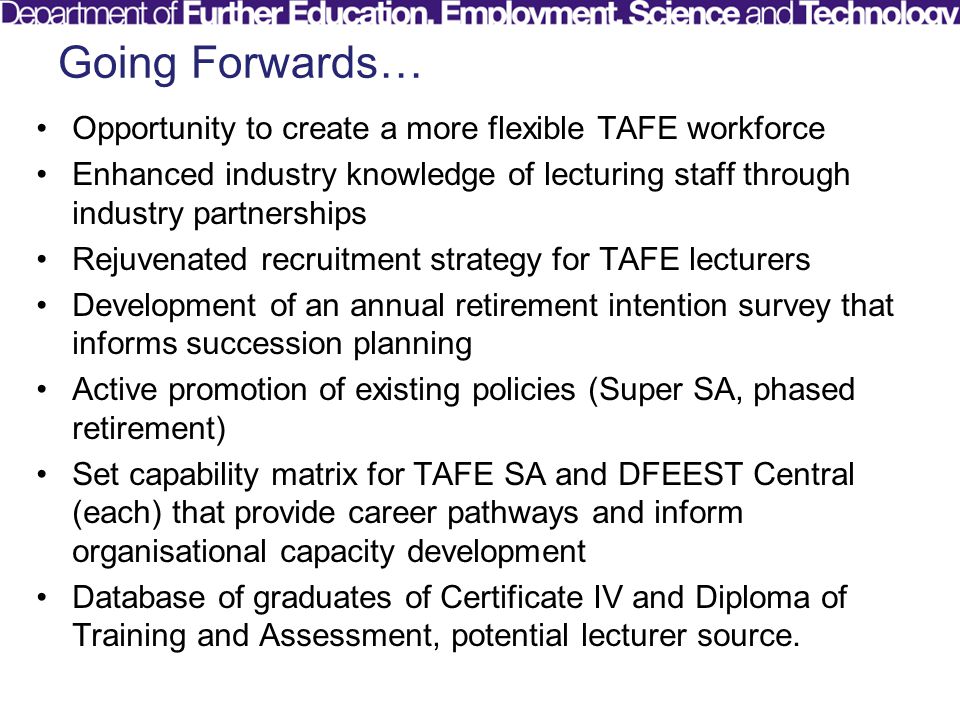 Going Forwards… Opportunity to create a more flexible TAFE workforce Enhanced industry knowledge of lecturing staff through industry partnerships Rejuvenated recruitment strategy for TAFE lecturers Development of an annual retirement intention survey that informs succession planning Active promotion of existing policies (Super SA, phased retirement) Set capability matrix for TAFE SA and DFEEST Central (each) that provide career pathways and inform organisational capacity development Database of graduates of Certificate IV and Diploma of Training and Assessment, potential lecturer source.