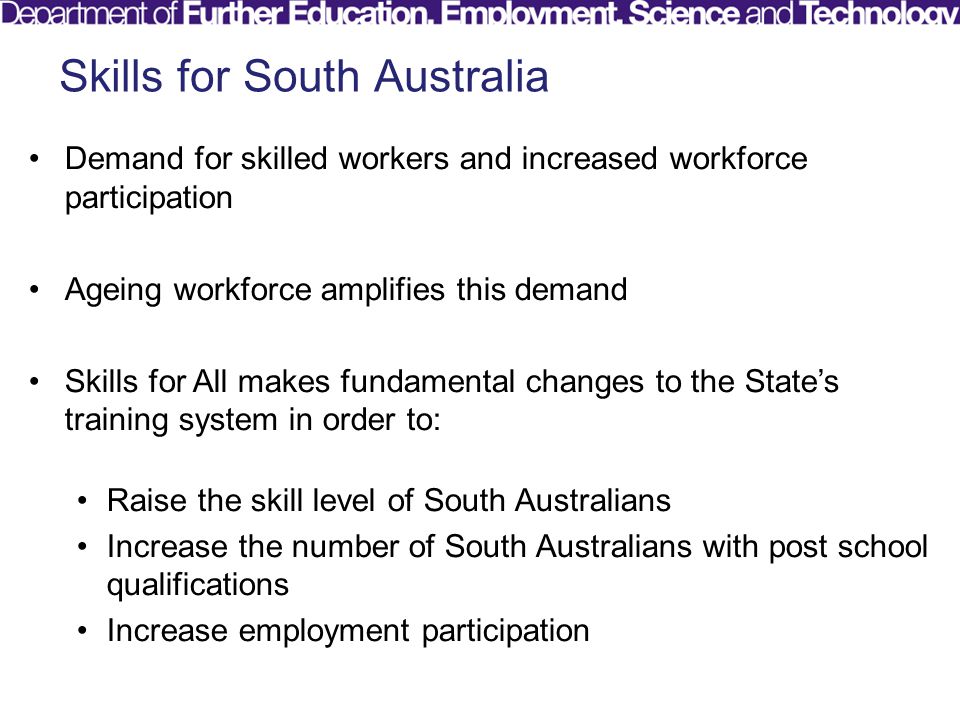 Skills for South Australia Demand for skilled workers and increased workforce participation Ageing workforce amplifies this demand Skills for All makes fundamental changes to the State’s training system in order to: Raise the skill level of South Australians Increase the number of South Australians with post school qualifications Increase employment participation