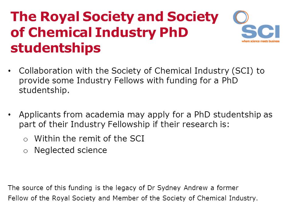 The Royal Society and Society of Chemical Industry PhD studentships Collaboration with the Society of Chemical Industry (SCI) to provide some Industry Fellows with funding for a PhD studentship.