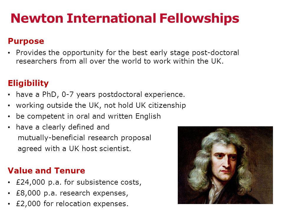 Newton International Fellowships Purpose Provides the opportunity for the best early stage post-doctoral researchers from all over the world to work within the UK.