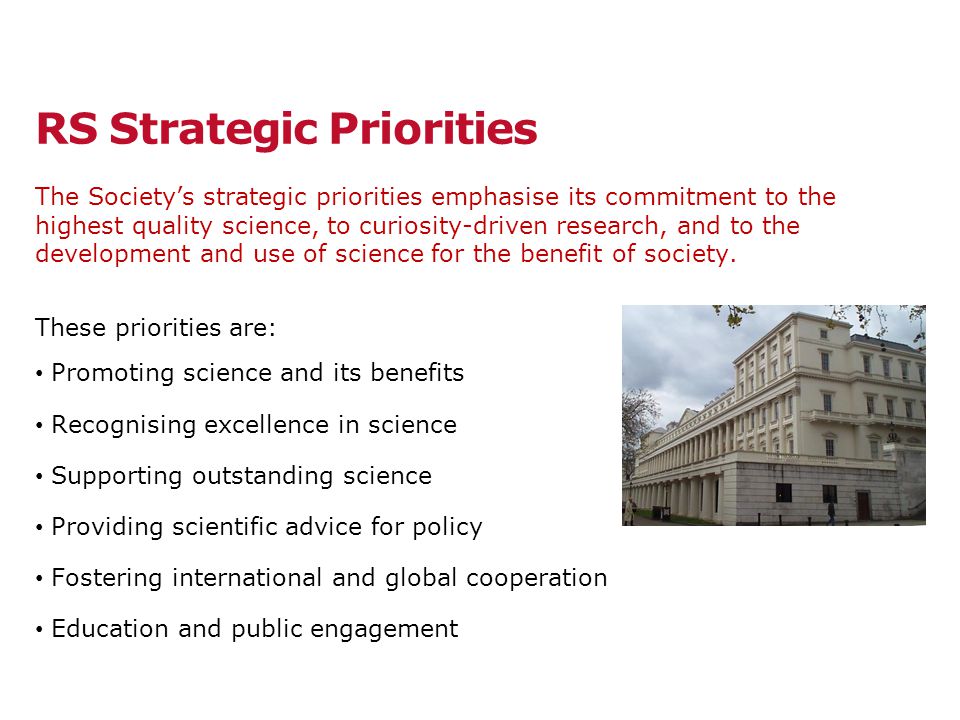 RS Strategic Priorities The Society’s strategic priorities emphasise its commitment to the highest quality science, to curiosity-driven research, and to the development and use of science for the benefit of society.