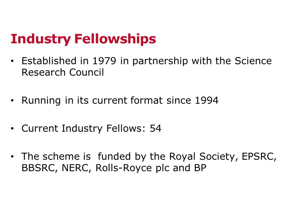 Industry Fellowships Established in 1979 in partnership with the Science Research Council Running in its current format since 1994 Current Industry Fellows: 54 The scheme is funded by the Royal Society, EPSRC, BBSRC, NERC, Rolls-Royce plc and BP