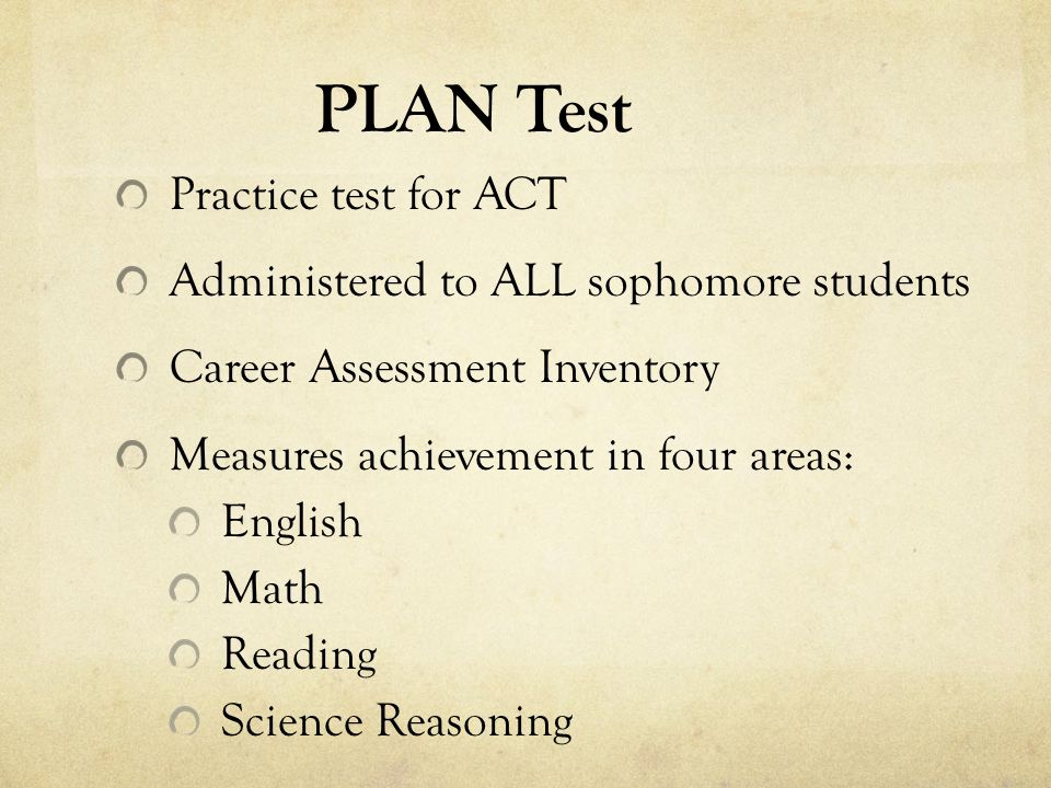 PLAN Test Practice test for ACT Administered to ALL sophomore students Career Assessment Inventory Measures achievement in four areas: English Math Reading Science Reasoning
